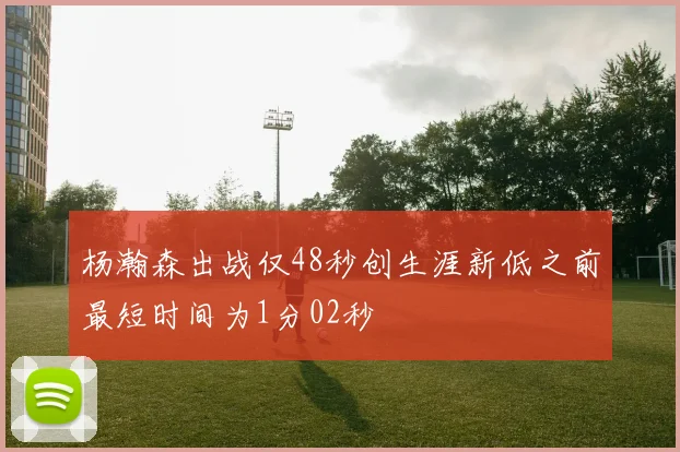 杨瀚森出战仅48秒创生涯新低之前最短时间为1分02秒