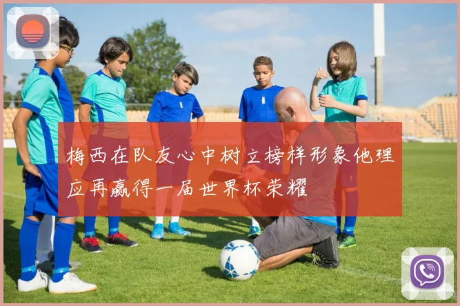梅西在队友心中树立榜样形象他理应再赢得一届世界杯荣耀
