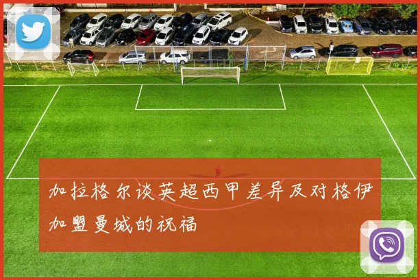 加拉格尔谈英超西甲差异及对格伊加盟曼城的祝福
