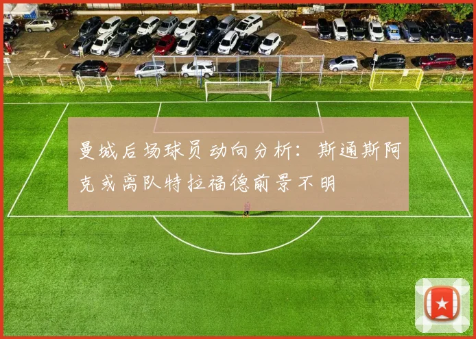曼城后场球员动向分析：斯通斯阿克或离队特拉福德前景不明