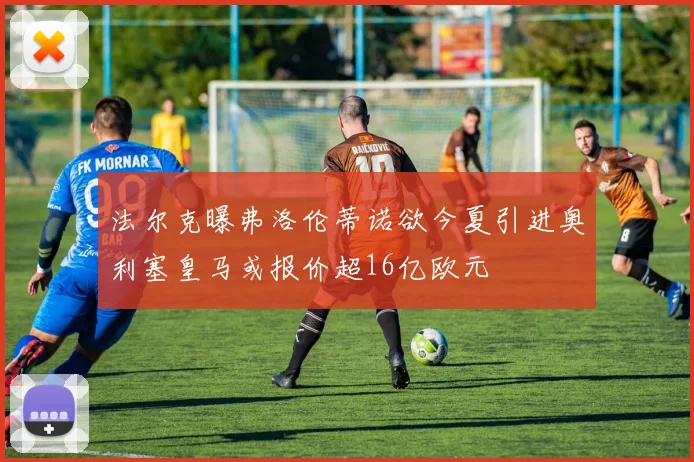 法尔克曝弗洛伦蒂诺欲今夏引进奥利塞皇马或报价超16亿欧元