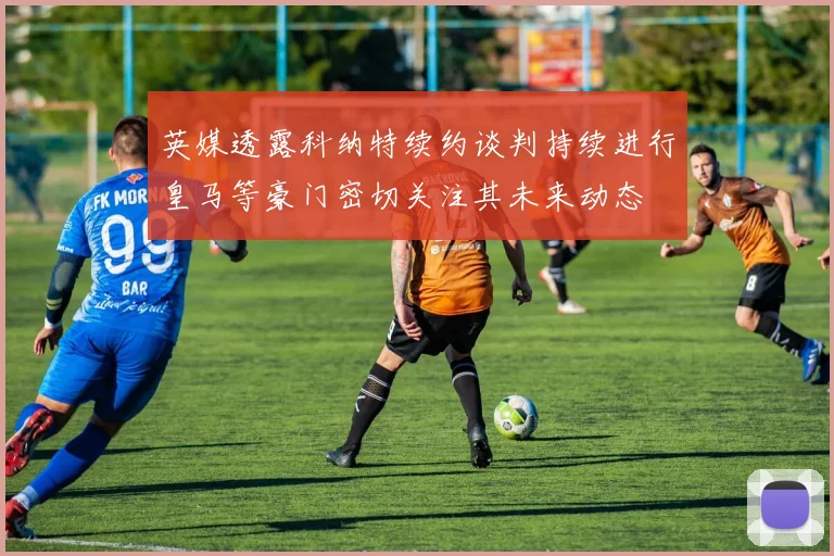 英媒透露科纳特续约谈判持续进行皇马等豪门密切关注其未来动态