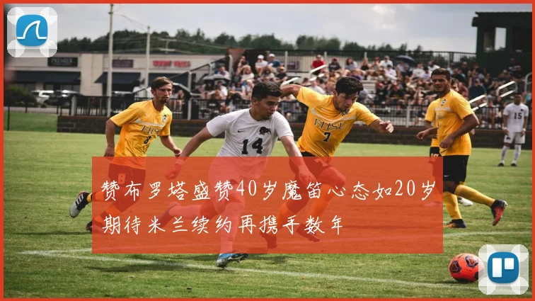 赞布罗塔盛赞40岁魔笛心态如20岁期待米兰续约再携手数年