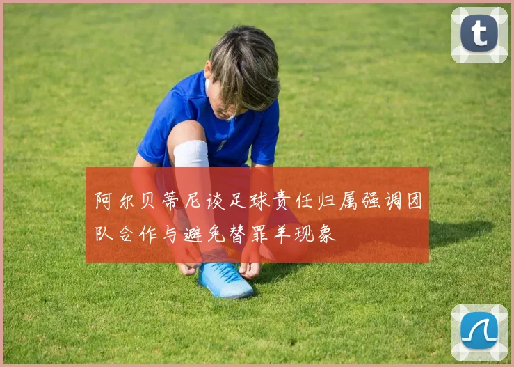 阿尔贝蒂尼谈足球责任归属强调团队合作与避免替罪羊现象