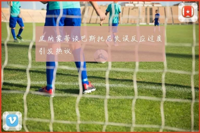 皮纳蒙蒂谈巴斯托尼失误反应过度引发热议