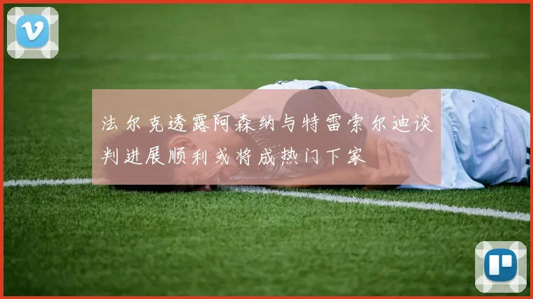 法尔克透露阿森纳与特雷索尔迪谈判进展顺利或将成热门下家